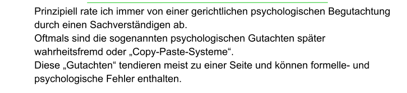 Prinzipiell rate ich immer von einer gerichtlichen psychologischen Begutachtung durch einen Sachverständigen ab. Oftmals sind die sogenannten psychologischen Gutachten später  wahrheitsfremd oder „Copy-Paste-Systeme“.  Diese „Gutachten“ tendieren meist zu einer Seite und können formelle- und psychologische Fehler enthalten.