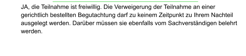 JA, die Teilnahme ist freiwillig. Die Verweigerung der Teilnahme an einer gerichtlich bestellten Begutachtung darf zu keinem Zeitpunkt zu Ihrem Nachteil ausgelegt werden. Darüber müssen sie ebenfalls vom Sachverständigen belehrt  werden.