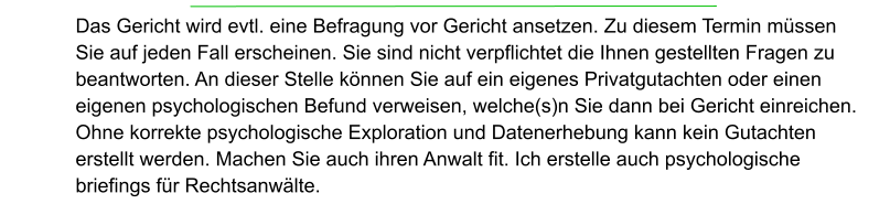 Das Gericht wird evtl. eine Befragung vor Gericht ansetzen. Zu diesem Termin müssen Sie auf jeden Fall erscheinen. Sie sind nicht verpflichtet die Ihnen gestellten Fragen zu beantworten. An dieser Stelle können Sie auf ein eigenes Privatgutachten oder einen eigenen psychologischen Befund verweisen, welche(s)n Sie dann bei Gericht einreichen. Ohne korrekte psychologische Exploration und Datenerhebung kann kein Gutachten erstellt werden. Machen Sie auch ihren Anwalt fit. Ich erstelle auch psychologische briefings für Rechtsanwälte.