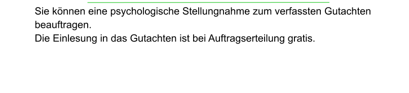 Sie können eine psychologische Stellungnahme zum verfassten Gutachten beauftragen.  Die Einlesung in das Gutachten ist bei Auftragserteilung gratis.