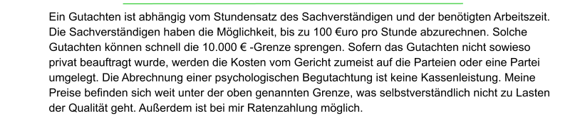 Ein Gutachten ist abhängig vom Stundensatz des Sachverständigen und der benötigten Arbeitszeit. Die Sachverständigen haben die Möglichkeit, bis zu 100 €uro pro Stunde abzurechnen. Solche Gutachten können schnell die 10.000 € -Grenze sprengen. Sofern das Gutachten nicht sowieso privat beauftragt wurde, werden die Kosten vom Gericht zumeist auf die Parteien oder eine Partei umgelegt. Die Abrechnung einer psychologischen Begutachtung ist keine Kassenleistung. Meine Preise befinden sich weit unter der oben genannten Grenze, was selbstverständlich nicht zu Lasten der Qualität geht. Außerdem ist bei mir Ratenzahlung möglich.