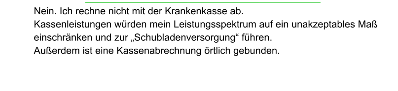 Nein. Ich rechne nicht mit der Krankenkasse ab.  Kassenleistungen würden mein Leistungsspektrum auf ein unakzeptables Maß einschränken und zur „Schubladenversorgung“ führen.  Außerdem ist eine Kassenabrechnung örtlich gebunden.