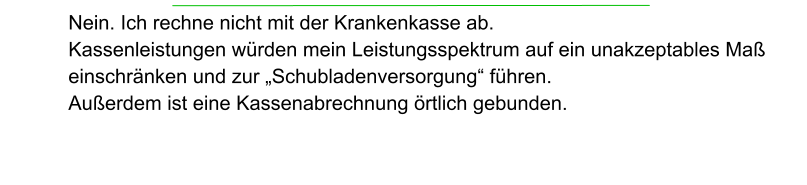 Nein. Ich rechne nicht mit der Krankenkasse ab.  Kassenleistungen würden mein Leistungsspektrum auf ein unakzeptables Maß einschränken und zur „Schubladenversorgung“ führen.  Außerdem ist eine Kassenabrechnung örtlich gebunden.