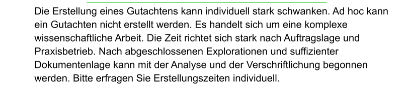 Die Erstellung eines Gutachtens kann individuell stark schwanken. Ad hoc kann ein Gutachten nicht erstellt werden. Es handelt sich um eine komplexe wissenschaftliche Arbeit. Die Zeit richtet sich stark nach Auftragslage und Praxisbetrieb. Nach abgeschlossenen Explorationen und suffizienter Dokumentenlage kann mit der Analyse und der Verschriftlichung begonnen werden. Bitte erfragen Sie Erstellungszeiten individuell.