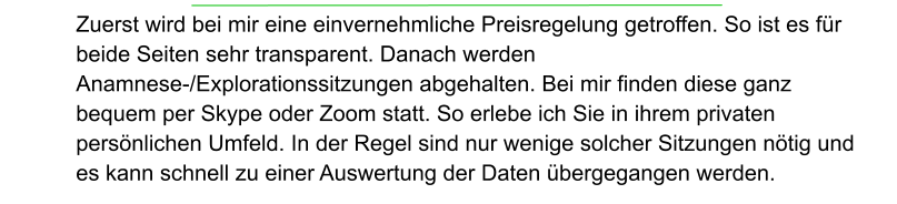 Zuerst wird bei mir eine einvernehmliche Preisregelung getroffen. So ist es für beide Seiten sehr transparent. Danach werden  Anamnese-/Explorationssitzungen abgehalten. Bei mir finden diese ganz bequem per Skype oder Zoom statt. So erlebe ich Sie in ihrem privaten persönlichen Umfeld. In der Regel sind nur wenige solcher Sitzungen nötig und es kann schnell zu einer Auswertung der Daten übergegangen werden.