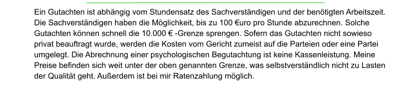 Ein Gutachten ist abhängig vom Stundensatz des Sachverständigen und der benötigten Arbeitszeit. Die Sachverständigen haben die Möglichkeit, bis zu 100 €uro pro Stunde abzurechnen. Solche Gutachten können schnell die 10.000 € -Grenze sprengen. Sofern das Gutachten nicht sowieso privat beauftragt wurde, werden die Kosten vom Gericht zumeist auf die Parteien oder eine Partei umgelegt. Die Abrechnung einer psychologischen Begutachtung ist keine Kassenleistung. Meine Preise befinden sich weit unter der oben genannten Grenze, was selbstverständlich nicht zu Lasten der Qualität geht. Außerdem ist bei mir Ratenzahlung möglich.