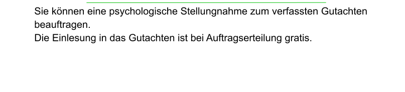 Sie können eine psychologische Stellungnahme zum verfassten Gutachten beauftragen.  Die Einlesung in das Gutachten ist bei Auftragserteilung gratis.