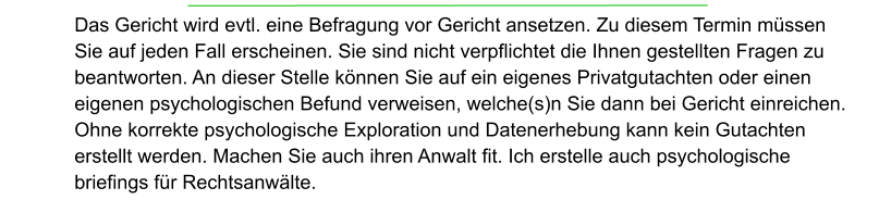 Das Gericht wird evtl. eine Befragung vor Gericht ansetzen. Zu diesem Termin müssen Sie auf jeden Fall erscheinen. Sie sind nicht verpflichtet die Ihnen gestellten Fragen zu beantworten. An dieser Stelle können Sie auf ein eigenes Privatgutachten oder einen eigenen psychologischen Befund verweisen, welche(s)n Sie dann bei Gericht einreichen. Ohne korrekte psychologische Exploration und Datenerhebung kann kein Gutachten erstellt werden. Machen Sie auch ihren Anwalt fit. Ich erstelle auch psychologische briefings für Rechtsanwälte.