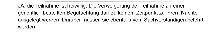 JA, die Teilnahme ist freiwillig. Die Verweigerung der Teilnahme an einer gerichtlich bestellten Begutachtung darf zu keinem Zeitpunkt zu Ihrem Nachteil ausgelegt werden. Darüber müssen sie ebenfalls vom Sachverständigen belehrt  werden.