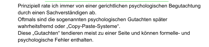 Prinzipiell rate ich immer von einer gerichtlichen psychologischen Begutachtung durch einen Sachverständigen ab. Oftmals sind die sogenannten psychologischen Gutachten später  wahrheitsfremd oder „Copy-Paste-Systeme“.  Diese „Gutachten“ tendieren meist zu einer Seite und können formelle- und psychologische Fehler enthalten.